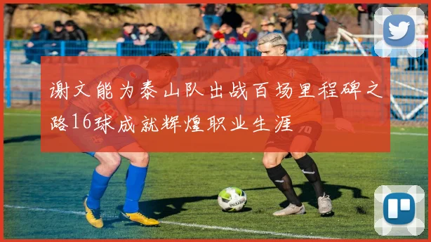谢文能为泰山队出战百场里程碑之路16球成就辉煌职业生涯