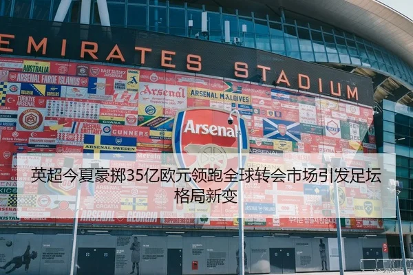 英超今夏豪掷35亿欧元领跑全球转会市场引发足坛格局新变